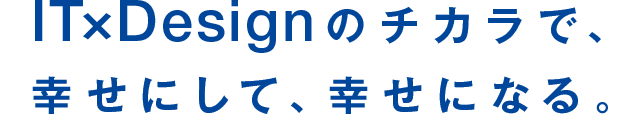 IT×Designのチカラで、幸せにして、幸せになる