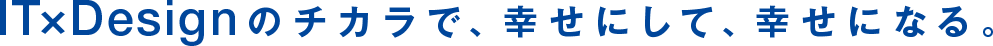 IT×Designのチカラで、幸せにして、幸せになる